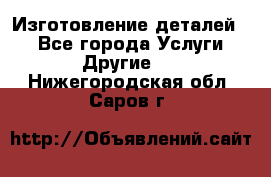 Изготовление деталей.  - Все города Услуги » Другие   . Нижегородская обл.,Саров г.